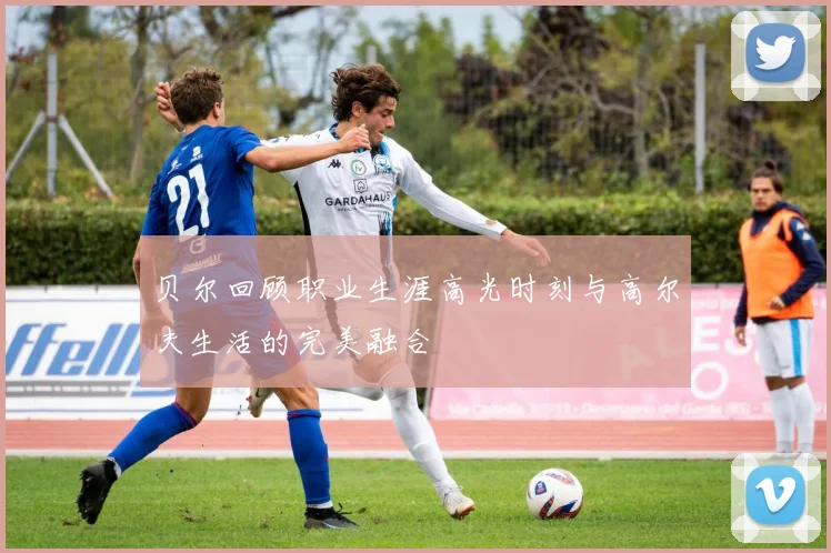 贝尔回顾职业生涯高光时刻与高尔夫生活的完美融合
