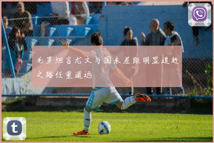 毛罗坦言尤文与国米差距明显追赶之路任重道远