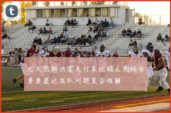 尤文图斯仍需支付莱比锡五期转会费奥蓬达离队问题复杂难解
