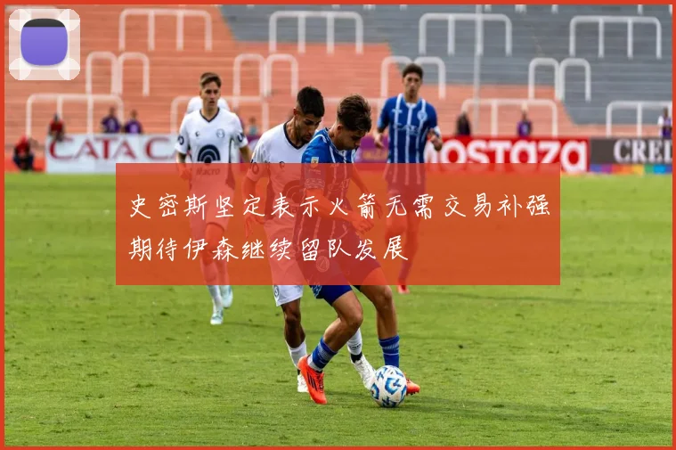 史密斯坚定表示火箭无需交易补强期待伊森继续留队发展