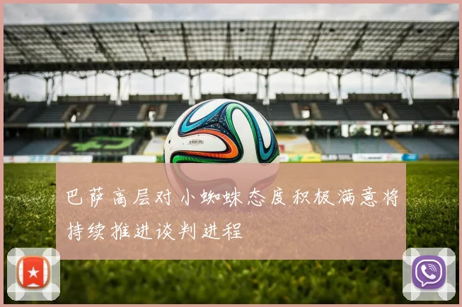 巴萨高层对小蜘蛛态度积极满意将持续推进谈判进程