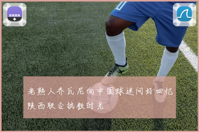 老熟人乔瓦尼向中国球迷问好回忆陕西联合执教时光