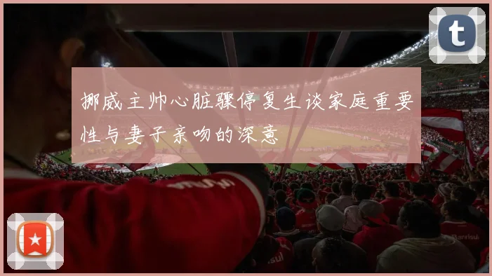 挪威主帅心脏骤停复生谈家庭重要性与妻子亲吻的深意