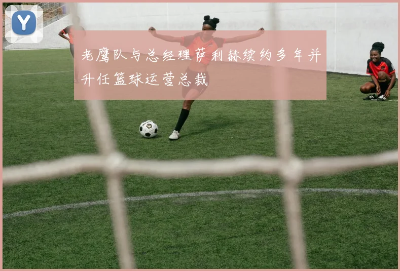 老鹰队与总经理萨利赫续约多年并升任篮球运营总裁
