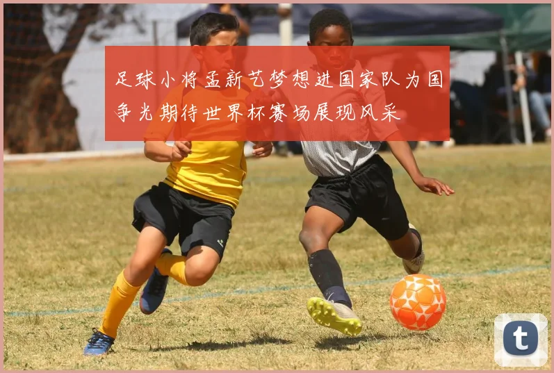 足球小将孟新艺梦想进国家队为国争光期待世界杯赛场展现风采
