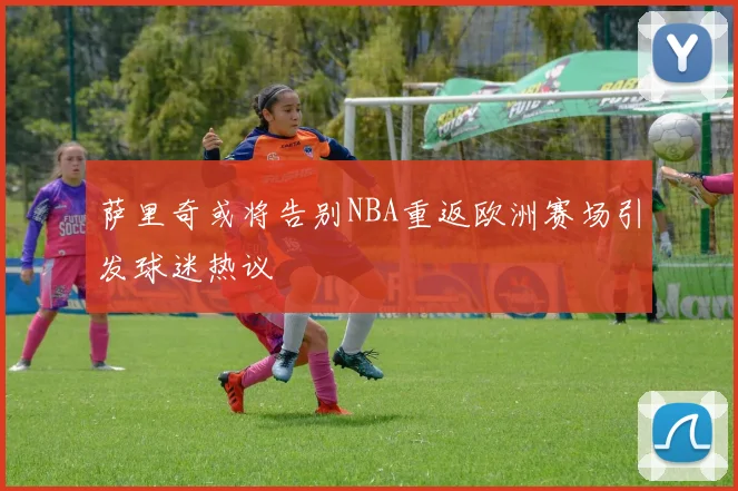 萨里奇或将告别NBA重返欧洲赛场引发球迷热议