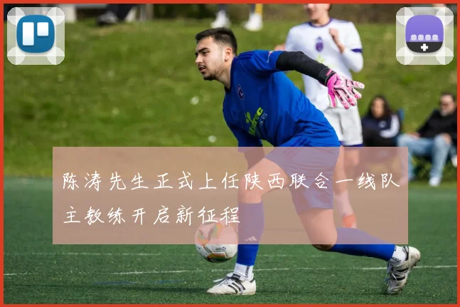 陈涛先生正式上任陕西联合一线队主教练开启新征程