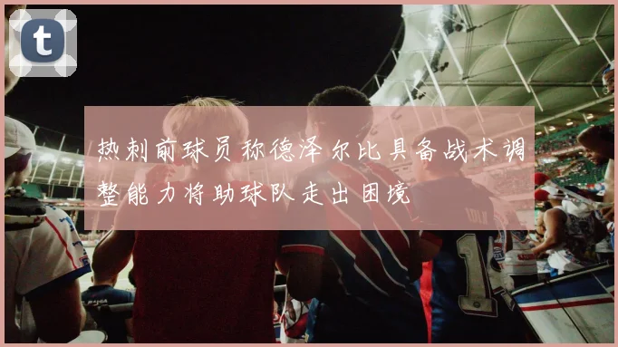 热刺前球员称德泽尔比具备战术调整能力将助球队走出困境