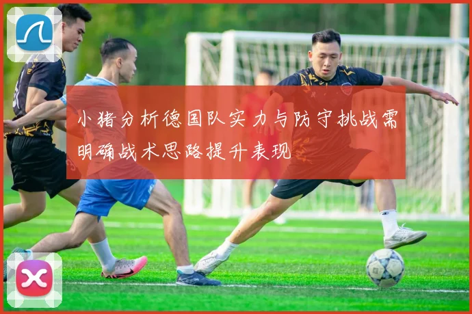 小猪分析德国队实力与防守挑战需明确战术思路提升表现