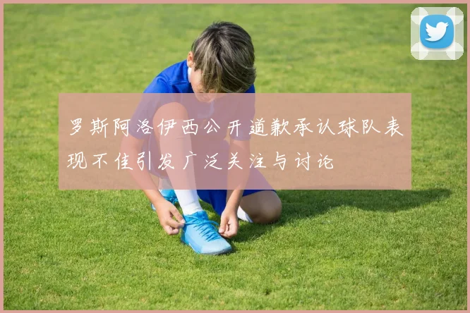 罗斯阿洛伊西公开道歉承认球队表现不佳引发广泛关注与讨论