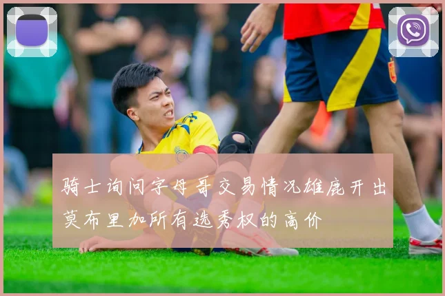 骑士询问字母哥交易情况雄鹿开出莫布里加所有选秀权的高价