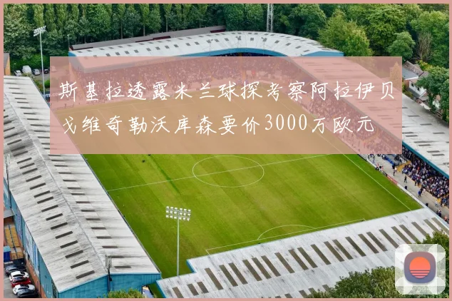 斯基拉透露米兰球探考察阿拉伊贝戈维奇勒沃库森要价3000万欧元