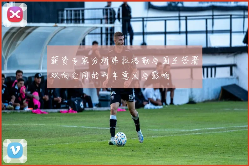 薪资专家分析弗拉格勒与国王签署双向合同的两年意义与影响