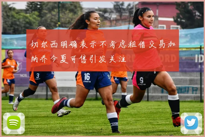 切尔西明确表示不考虑租借交易加纳乔今夏可售引发关注