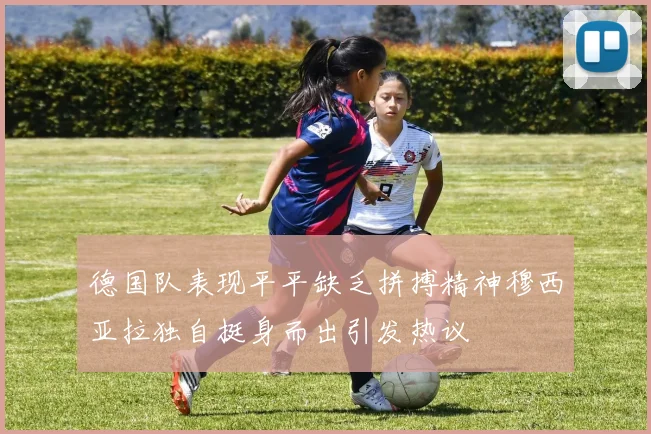 德国队表现平平缺乏拼搏精神穆西亚拉独自挺身而出引发热议