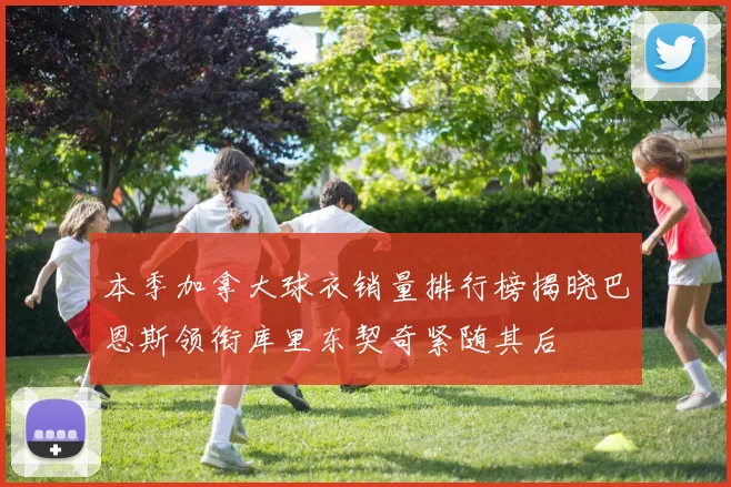 本季加拿大球衣销量排行榜揭晓巴恩斯领衔库里东契奇紧随其后