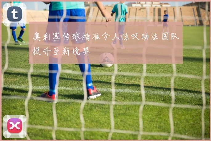 奥利塞传球精准令人惊叹助法国队提升至新境界
