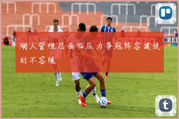 湖人管理层面临压力争冠阵容建设刻不容缓
