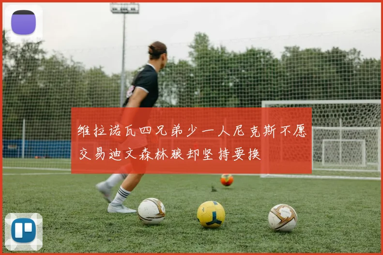 维拉诺瓦四兄弟少一人尼克斯不愿交易迪文森林狼却坚持要换