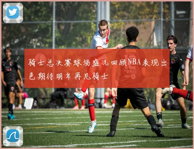骑士总决赛球场盛况回顾NBA表现出色期待明年再见骑士