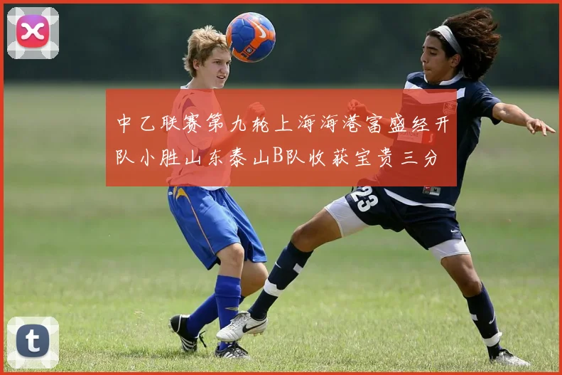 中乙联赛第九轮上海海港富盛经开队小胜山东泰山B队收获宝贵三分