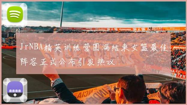 JrNBA精英训练营圆满结束女篮最佳阵容正式公布引发热议